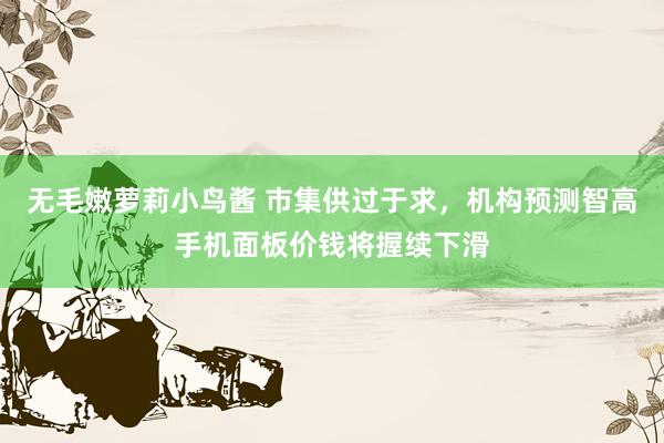 无毛嫩萝莉小鸟酱 市集供过于求，机构预测智高手机面板价钱将握续下滑