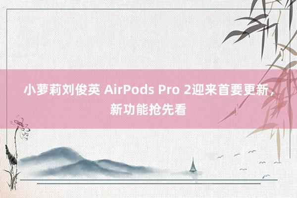 小萝莉刘俊英 AirPods Pro 2迎来首要更新，新功能抢先看