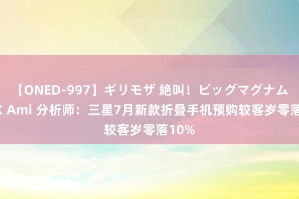 【ONED-997】ギリモザ 絶叫！ビッグマグナムFUCK Ami 分析师：三星7月新款折叠手机预购较客岁零落10%