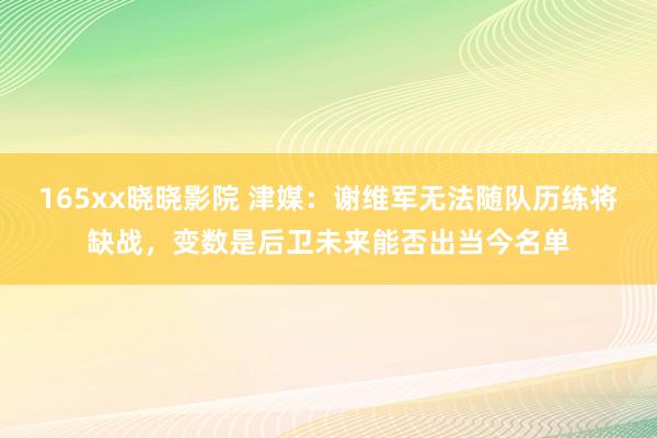 165xx晓晓影院 津媒：谢维军无法随队历练将缺战，变数是后卫未来能否出当今名单