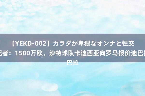 【YEKD-002】カラダが卑猥なオンナと性交 记者：1500万欧，沙特球队卡迪西亚向罗马报价迪巴拉