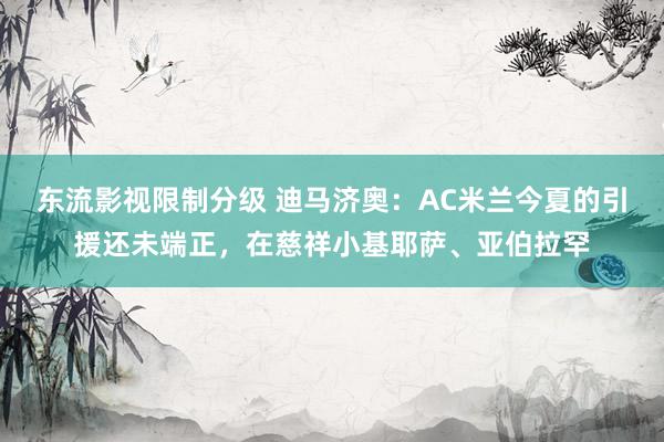 东流影视限制分级 迪马济奥：AC米兰今夏的引援还未端正，在慈祥小基耶萨、亚伯拉罕