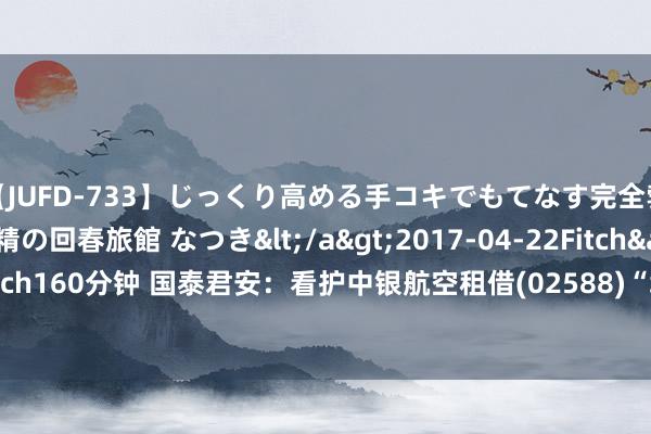 【JUFD-733】じっくり高める手コキでもてなす完全勃起ともの凄い射精の回春旅館 なつき</a>2017-04-22Fitch&$Fitch160分钟 国泰君安：看护中银航空租借(02588)“增抓”评级 决策价87.13港元