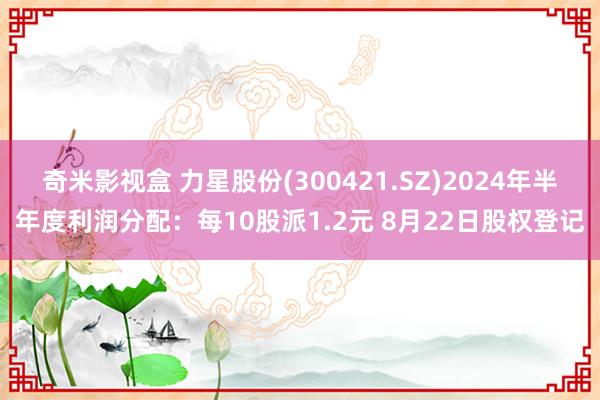 奇米影视盒 力星股份(300421.SZ)2024年半年度利润分配：每10股派1.2元 8月22日股权登记