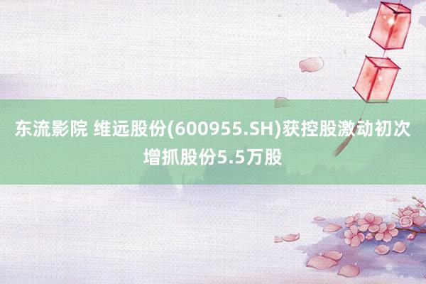 东流影院 维远股份(600955.SH)获控股激动初次增抓股份5.5万股