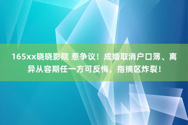 165xx晓晓影院 惹争议！成婚取消户口簿、离异从容期任一方可反悔，指摘区炸裂！