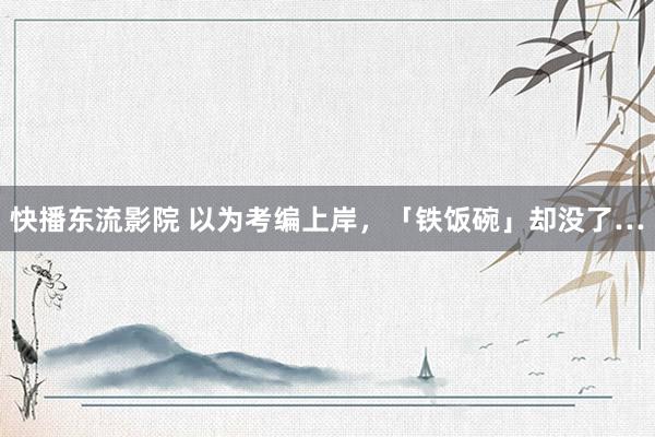 快播东流影院 以为考编上岸，「铁饭碗」却没了…