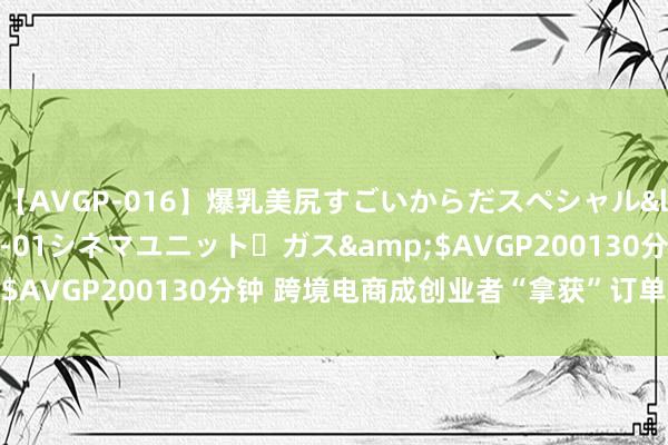 【AVGP-016】爆乳美尻すごいからだスペシャル</a>2007-12-01シネマユニット・ガス&$AVGP200130分钟 跨境电商成创业者“拿获”订单新“战场”