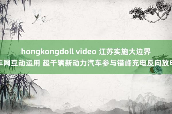 hongkongdoll video 江苏实施大边界车网互动运用 超千辆新动力汽车参与错峰充电反向放电