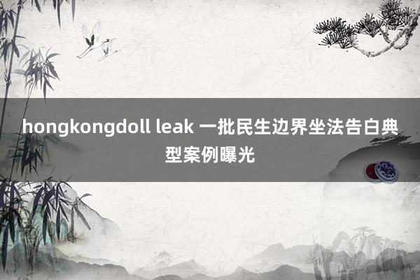 hongkongdoll leak 一批民生边界坐法告白典型案例曝光