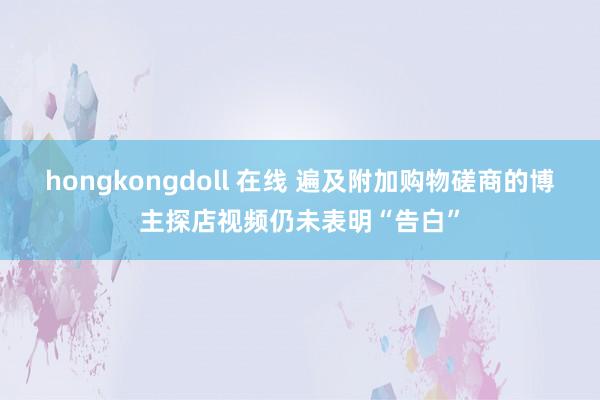 hongkongdoll 在线 遍及附加购物磋商的博主探店视频仍未表明“告白”