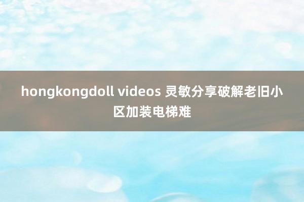 hongkongdoll videos 灵敏分享破解老旧小区加装电梯难