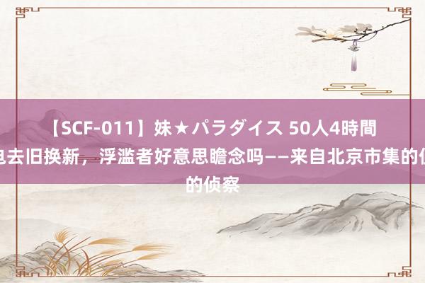 【SCF-011】妹★パラダイス 50人4時間 家电去旧换新，浮滥者好意思瞻念吗——来自北京市集的侦察