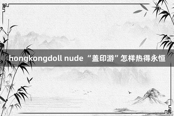 hongkongdoll nude “盖印游”怎样热得永恒