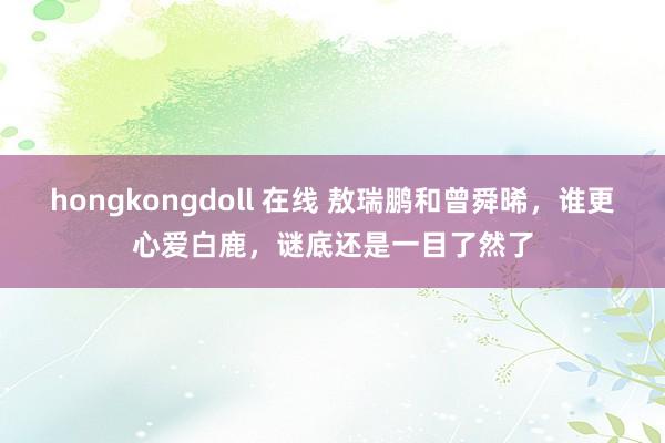 hongkongdoll 在线 敖瑞鹏和曾舜晞，谁更心爱白鹿，谜底还是一目了然了