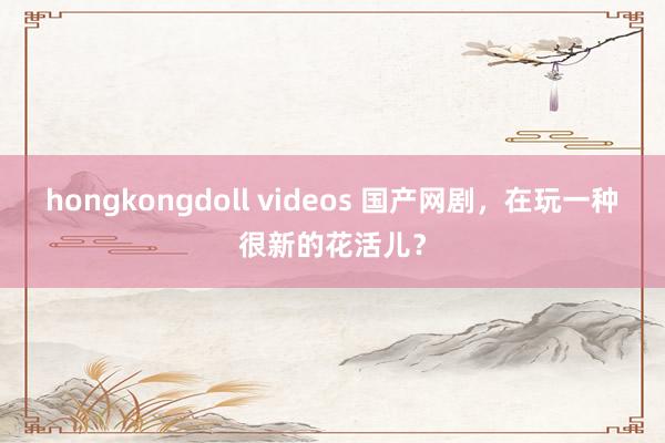 hongkongdoll videos 国产网剧，在玩一种很新的花活儿？