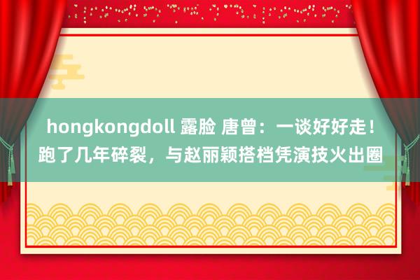 hongkongdoll 露脸 唐曾：一谈好好走！跑了几年碎裂，与赵丽颖搭档凭演技火出圈