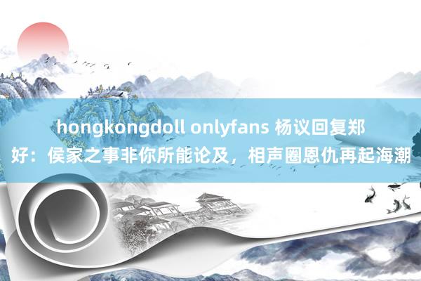 hongkongdoll onlyfans 杨议回复郑好：侯家之事非你所能论及，相声圈恩仇再起海潮