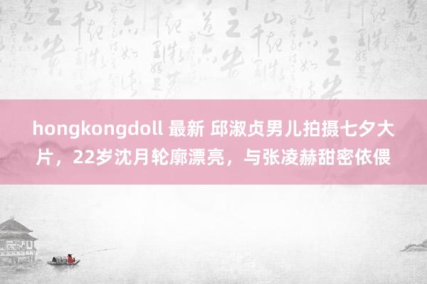 hongkongdoll 最新 邱淑贞男儿拍摄七夕大片，22岁沈月轮廓漂亮，与张凌赫甜密依偎