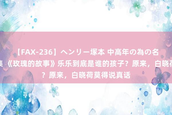 【FAX-236】ヘンリー塚本 中高年の為の名作裏ビデオ集 《玫瑰的故事》乐乐到底是谁的孩子？原来，白晓荷莫得说真话