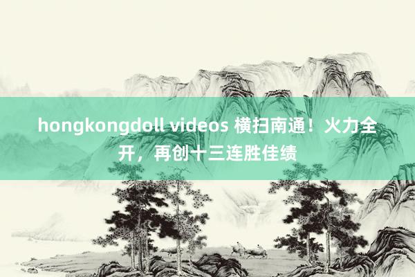 hongkongdoll videos 横扫南通！火力全开，再创十三连胜佳绩