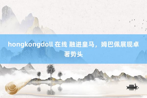 hongkongdoll 在线 融进皇马，姆巴佩展现卓著势头