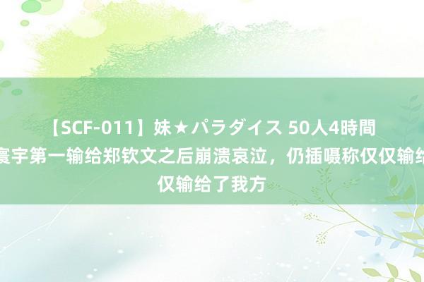 【SCF-011】妹★パラダイス 50人4時間 不甘！寰宇第一输给郑钦文之后崩溃哀泣，仍插嗫称仅仅输给了我方