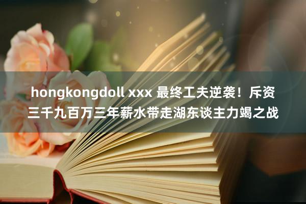 hongkongdoll xxx 最终工夫逆袭！斥资三千九百万三年薪水带走湖东谈主力竭之战