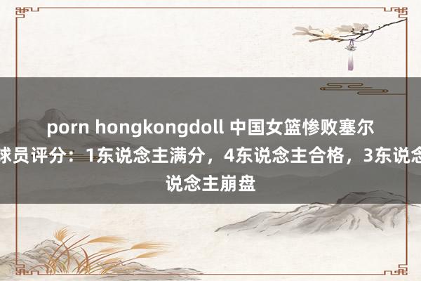 porn hongkongdoll 中国女篮惨败塞尔维亚，球员评分：1东说念主满分，4东说念主合格，3东说念主崩盘