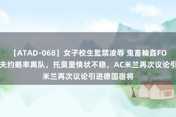 【ATAD-068】女子校生監禁凌辱 鬼畜輪姦FOREVER2 佳夫约略率离队，托莫里情状不稳，AC米兰再次议论引进德国宿将