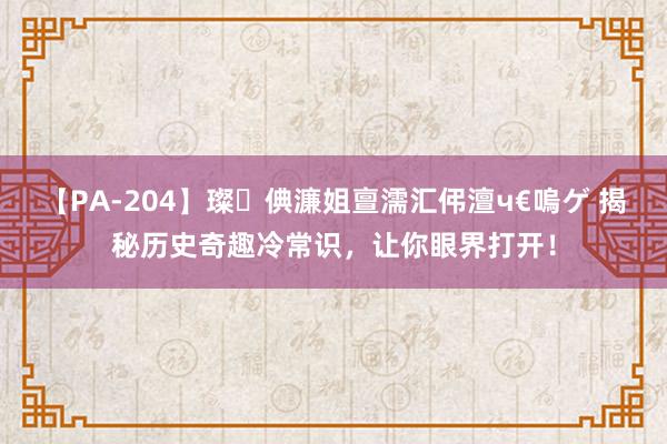 【PA-204】璨倎濂姐亶濡汇伄澶ч€嗚ゲ 揭秘历史奇趣冷常识，让你眼界打开！