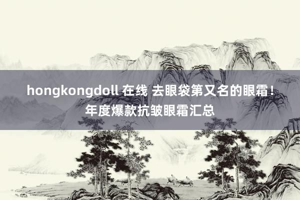 hongkongdoll 在线 去眼袋第又名的眼霜！年度爆款抗皱眼霜汇总