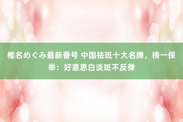 椎名めぐみ最新番号 中国祛斑十大名牌，榜一保举：好意思白淡斑不反弹