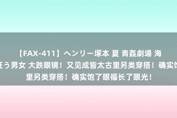 【FAX-411】ヘンリー塚本 夏 青姦劇場 海・山・川 ハマり狂う男女 大跌眼镜！又见成皆太古里另类穿搭！确实饱了眼福长了眼光！