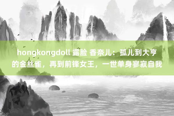 hongkongdoll 露脸 香奈儿：孤儿到大亨的金丝雀，再到前锋女王，一世单身寥寂自我