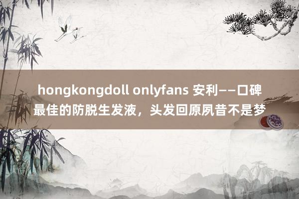 hongkongdoll onlyfans 安利——口碑最佳的防脱生发液，头发回原夙昔不是梦