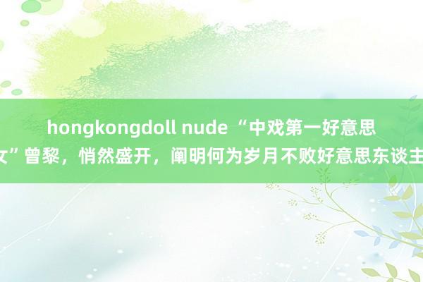 hongkongdoll nude “中戏第一好意思女”曾黎，悄然盛开，阐明何为岁月不败好意思东谈主！