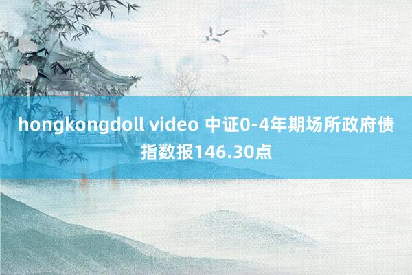 hongkongdoll video 中证0-4年期场所政府债指数报146.30点