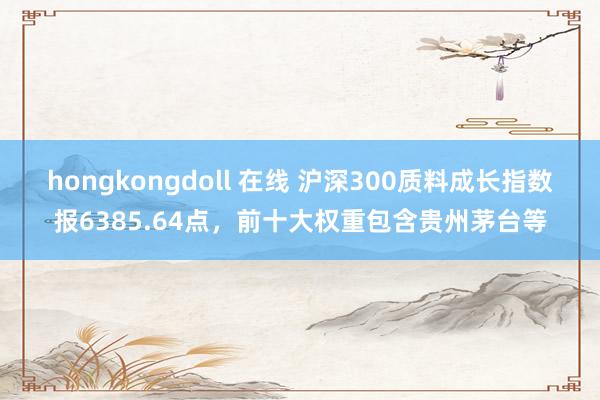 hongkongdoll 在线 沪深300质料成长指数报6385.64点，前十大权重包含贵州茅台等