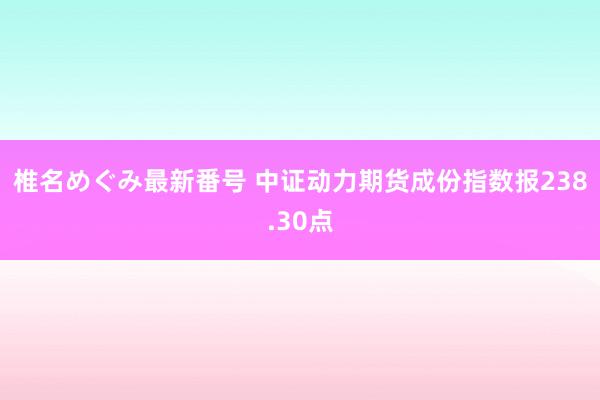 椎名めぐみ最新番号 中证动力期货成份指数报238.30点