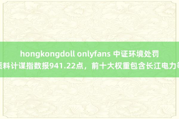 hongkongdoll onlyfans 中证环境处罚质料计谋指数报941.22点，前十大权重包含长江电力等