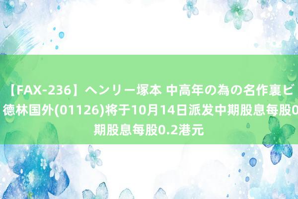 【FAX-236】ヘンリー塚本 中高年の為の名作裏ビデオ集 德林国外(01126)将于10月14日派发中期股息每股0.2港元