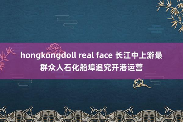 hongkongdoll real face 长江中上游最群众人石化船埠追究开港运营