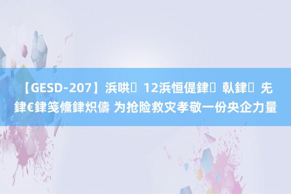 【GESD-207】浜哄12浜恒偍銉倝銉兂銉€銉笺儵銉炽儔 为抢险救灾孝敬一份央企力量