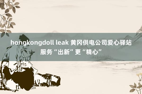 hongkongdoll leak 黄冈供电公司爱心驿站服务“出新”更“精心”