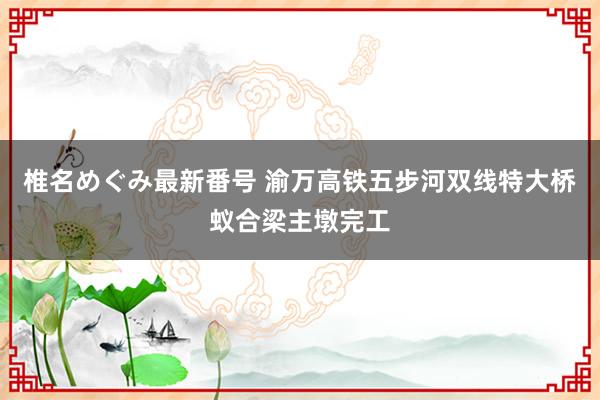 椎名めぐみ最新番号 渝万高铁五步河双线特大桥蚁合梁主墩完工