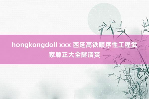 hongkongdoll xxx 西延高铁顺序性工程武家塬正大全隧清爽