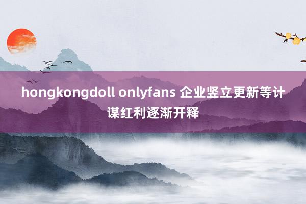 hongkongdoll onlyfans 企业竖立更新等计谋红利逐渐开释