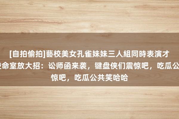 [自拍偷拍]藝校美女孔雀妹妹三人組同時表演才藝 肖战使命室放大招：讼师函来袭，键盘侠们震惊吧，吃瓜公共笑哈哈