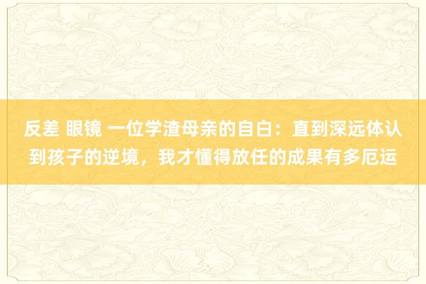 反差 眼镜 一位学渣母亲的自白：直到深远体认到孩子的逆境，我才懂得放任的成果有多厄运